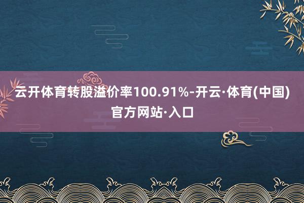 云开体育转股溢价率100.91%-开云·体育(中国)官方网站·入口
