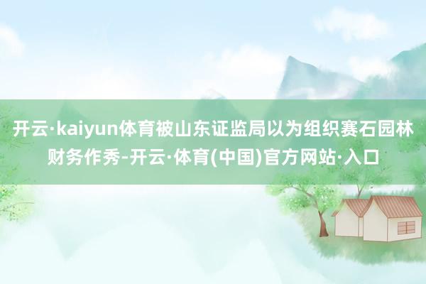 开云·kaiyun体育被山东证监局以为组织赛石园林财务作秀-开云·体育(中国)官方网站·入口