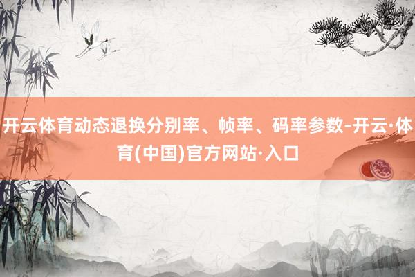 开云体育动态退换分别率、帧率、码率参数-开云·体育(中国)官方网站·入口
