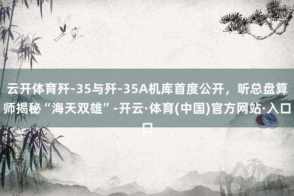 云开体育歼-35与歼-35A机库首度公开，听总盘算师揭秘“海天双雄”-开云·体育(中国)官方网站·入口