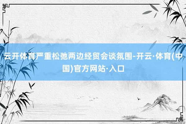 云开体育严重松弛两边经贸会谈氛围-开云·体育(中国)官方网站·入口