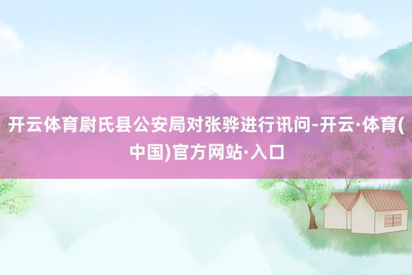 开云体育尉氏县公安局对张骅进行讯问-开云·体育(中国)官方网站·入口