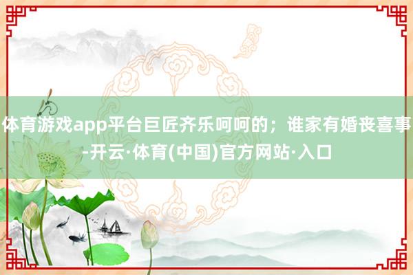 体育游戏app平台巨匠齐乐呵呵的；谁家有婚丧喜事-开云·体育(中国)官方网站·入口