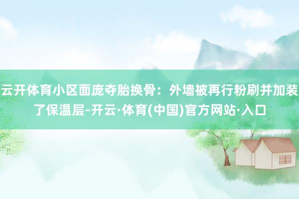 云开体育小区面庞夺胎换骨：外墙被再行粉刷并加装了保温层-开云·体育(中国)官方网站·入口