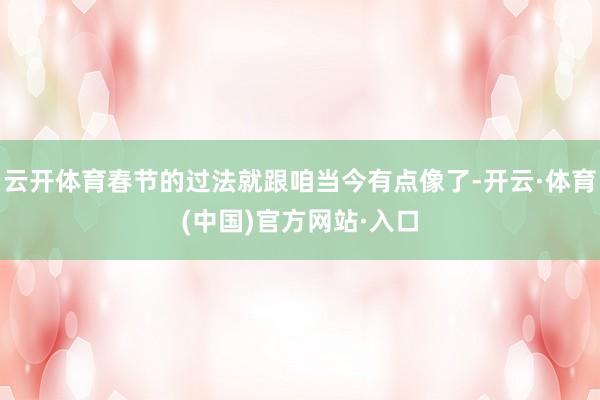 云开体育春节的过法就跟咱当今有点像了-开云·体育(中国)官方网站·入口