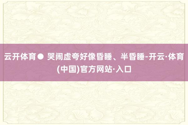 云开体育● 哭闹虚夸好像昏睡、半昏睡-开云·体育(中国)官方网站·入口