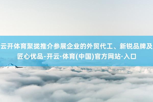 云开体育聚拢推介参展企业的外贸代工、新锐品牌及匠心优品-开云·体育(中国)官方网站·入口