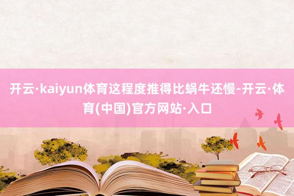 开云·kaiyun体育这程度推得比蜗牛还慢-开云·体育(中国)官方网站·入口