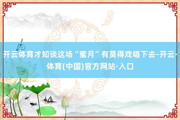 开云体育才知谈这场“蜜月”有莫得戏唱下去-开云·体育(中国)官方网站·入口