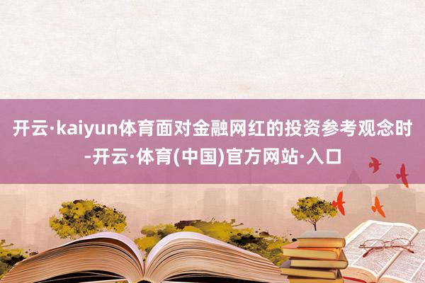 开云·kaiyun体育面对金融网红的投资参考观念时-开云·体育(中国)官方网站·入口