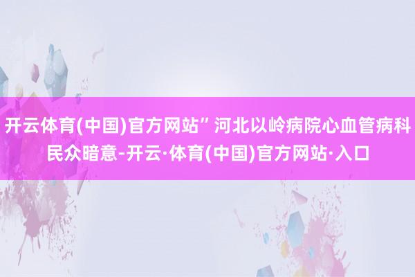 开云体育(中国)官方网站”河北以岭病院心血管病科民众暗意-开云·体育(中国)官方网站·入口