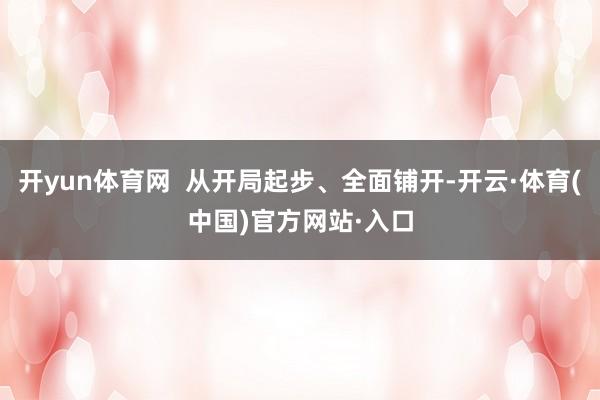 开yun体育网  从开局起步、全面铺开-开云·体育(中国)官方网站·入口
