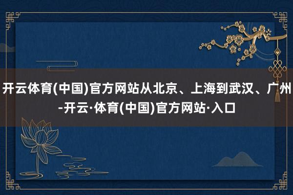 开云体育(中国)官方网站从北京、上海到武汉、广州-开云·体育(中国)官方网站·入口