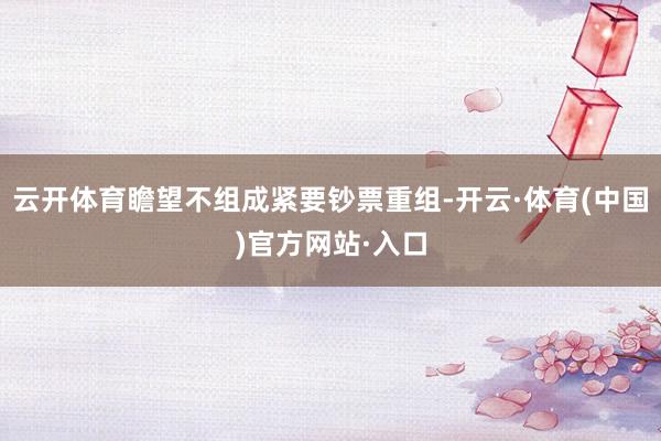 云开体育瞻望不组成紧要钞票重组-开云·体育(中国)官方网站·入口