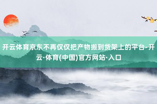 开云体育京东不再仅仅把产物搬到货架上的平台-开云·体育(中国)官方网站·入口