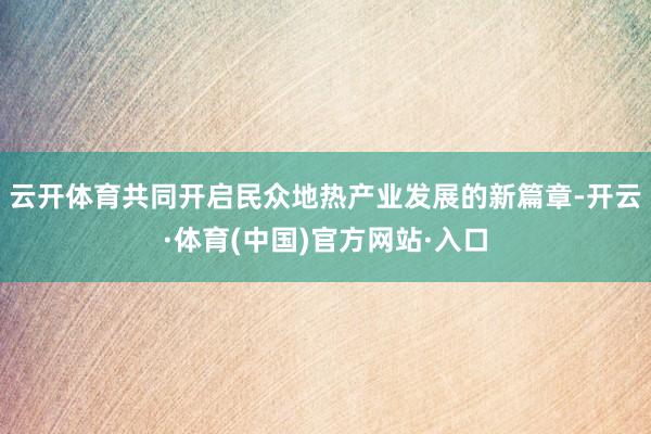 云开体育共同开启民众地热产业发展的新篇章-开云·体育(中国)官方网站·入口