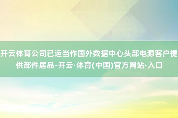 开云体育公司已运当作国外数据中心头部电源客户提供部件居品-开云·体育(中国)官方网站·入口