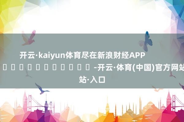 开云·kaiyun体育尽在新浪财经APP            													-开云·体育(中国)官方网站·入口