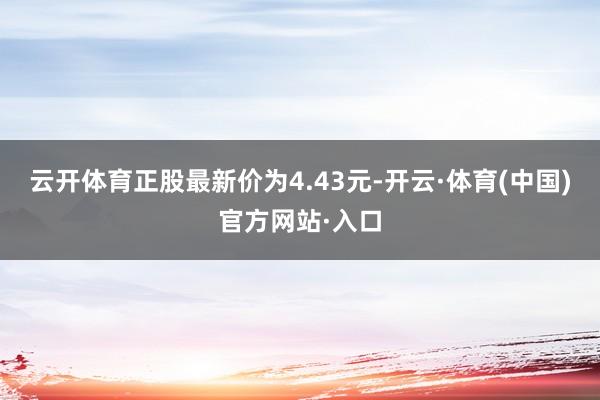 云开体育正股最新价为4.43元-开云·体育(中国)官方网站·入口