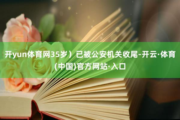 开yun体育网35岁）已被公安机关收尾-开云·体育(中国)官方网站·入口