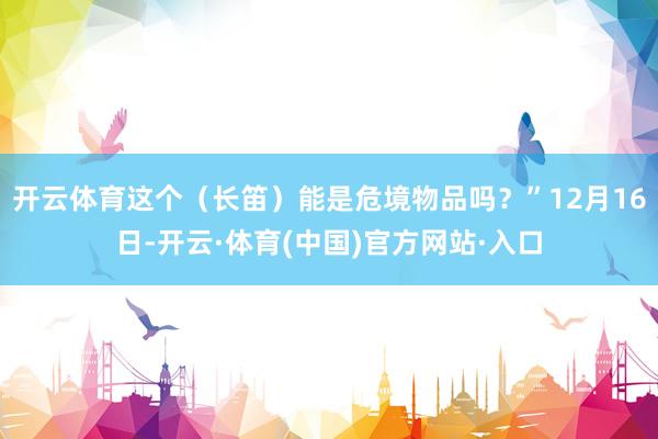 开云体育这个（长笛）能是危境物品吗？”12月16日-开云·体育(中国)官方网站·入口