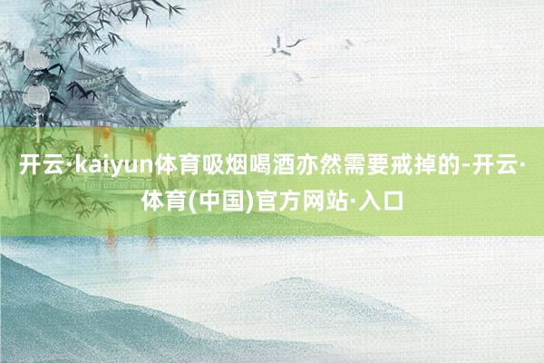 开云·kaiyun体育吸烟喝酒亦然需要戒掉的-开云·体育(中国)官方网站·入口