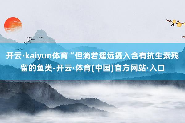 开云·kaiyun体育“但淌若遥远摄入含有抗生素残留的鱼类-开云·体育(中国)官方网站·入口