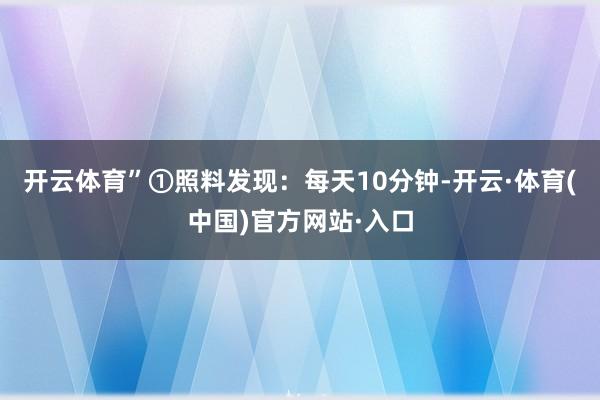 开云体育”①照料发现：每天10分钟-开云·体育(中国)官方网站·入口