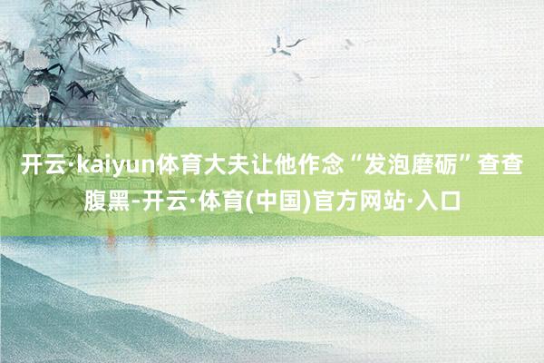 开云·kaiyun体育大夫让他作念“发泡磨砺”查查腹黑-开云·体育(中国)官方网站·入口