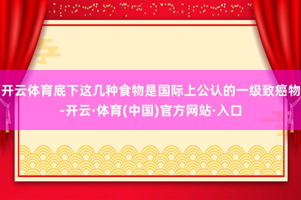 开云体育底下这几种食物是国际上公认的一级致癌物-开云·体育(中国)官方网站·入口