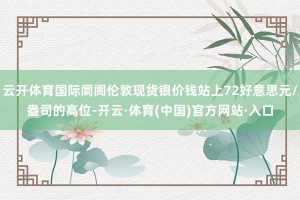 云开体育国际阛阓伦敦现货银价钱站上72好意思元/盎司的高位-开云·体育(中国)官方网站·入口