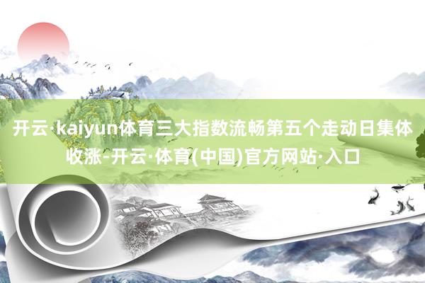 开云·kaiyun体育三大指数流畅第五个走动日集体收涨-开云·体育(中国)官方网站·入口
