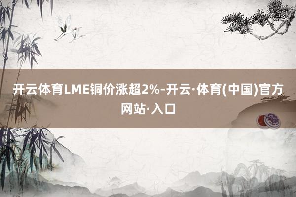 开云体育　　LME铜价涨超2%-开云·体育(中国)官方网站·入口