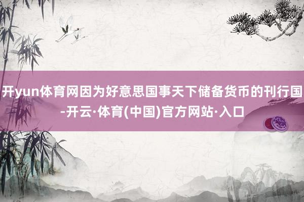 开yun体育网因为好意思国事天下储备货币的刊行国-开云·体育(中国)官方网站·入口