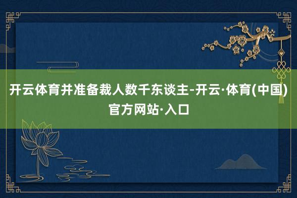 开云体育并准备裁人数千东谈主-开云·体育(中国)官方网站·入口
