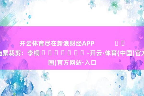 开云体育尽在新浪财经APP            						拖累裁剪：李桐 							-开云·体育(中国)官方网站·入口